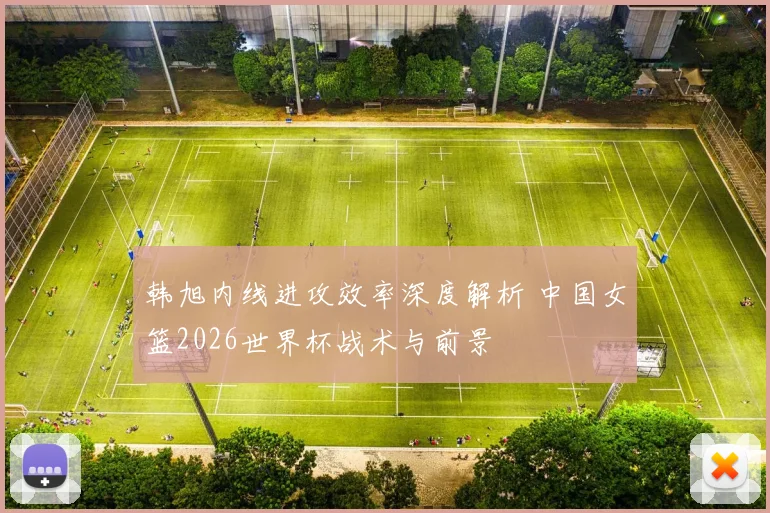 韩旭内线进攻效率深度解析 中国女篮2026世界杯战术与前景