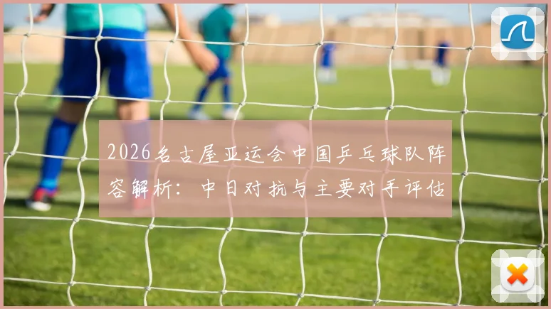 2026名古屋亚运会中国乒乓球队阵容解析：中日对抗与主要对手评估