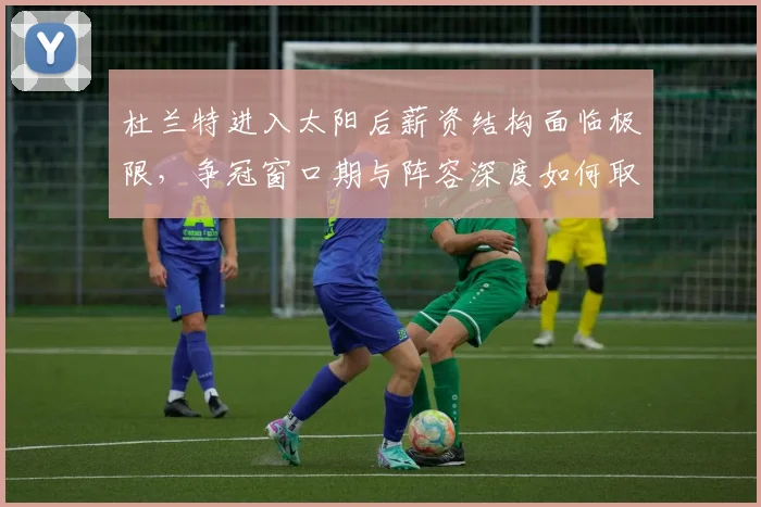 杜兰特进入太阳后薪资结构面临极限,争冠窗口期与阵容深度如何取舍