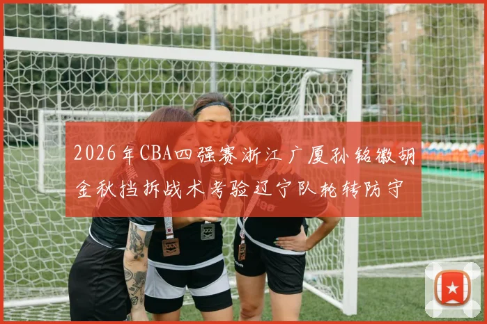 2026年CBA四强赛浙江广厦孙铭徽胡金秋挡拆战术考验辽宁队轮转防守