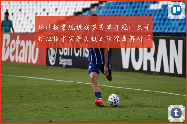 林诗栋常规挑战赛男单夺冠：反手拧拉技术实现关键进阶深度解析