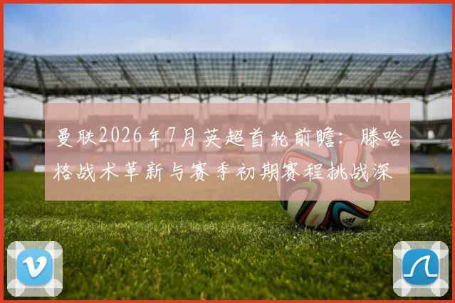 曼联2026年7月英超首轮前瞻：滕哈格战术革新与赛季初期赛程挑战深度解析