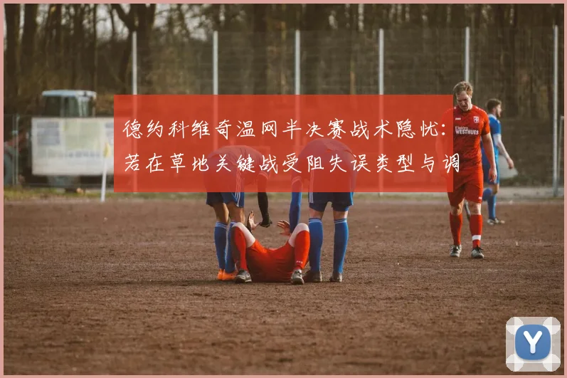 德约科维奇温网半决赛战术隐忧：若在草地关键战受阻失误类型与调整方向探析