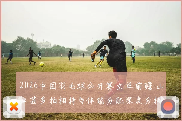 2026中国羽毛球公开赛女单前瞻 山口茜多拍相持与体能分配深度分析