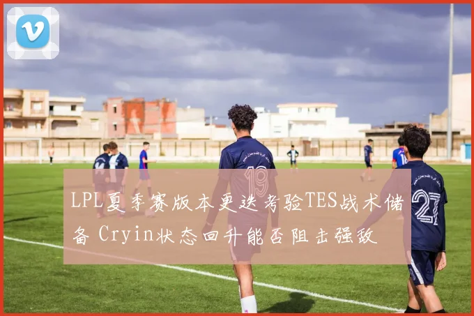 LPL夏季赛版本更迭考验TES战术储备 Cryin状态回升能否阻击强敌