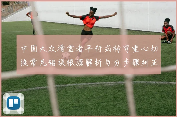 中国大众滑雪者平行式转弯重心切换常见错误根源解析与分步骤纠正方法