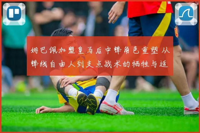 姆巴佩加盟皇马后中锋角色重塑 从锋线自由人到支点战术的牺牲与适应路径分析