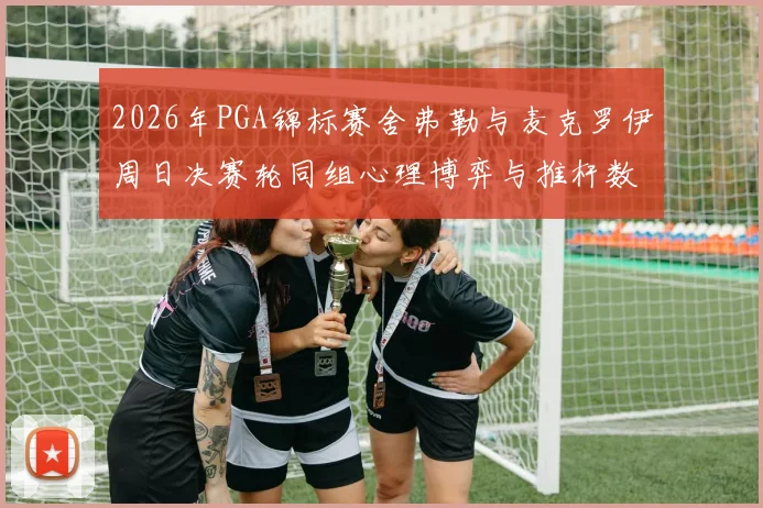 2026年PGA锦标赛舍弗勒与麦克罗伊周日决赛轮同组心理博弈与推杆数据对比