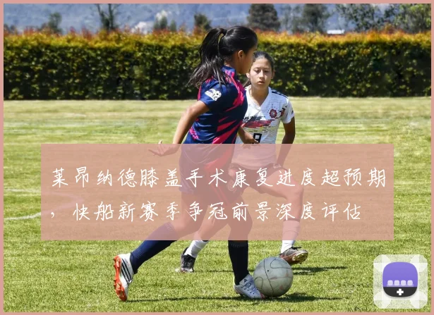 莱昂纳德膝盖手术康复进度超预期，快船新赛季争冠前景深度评估