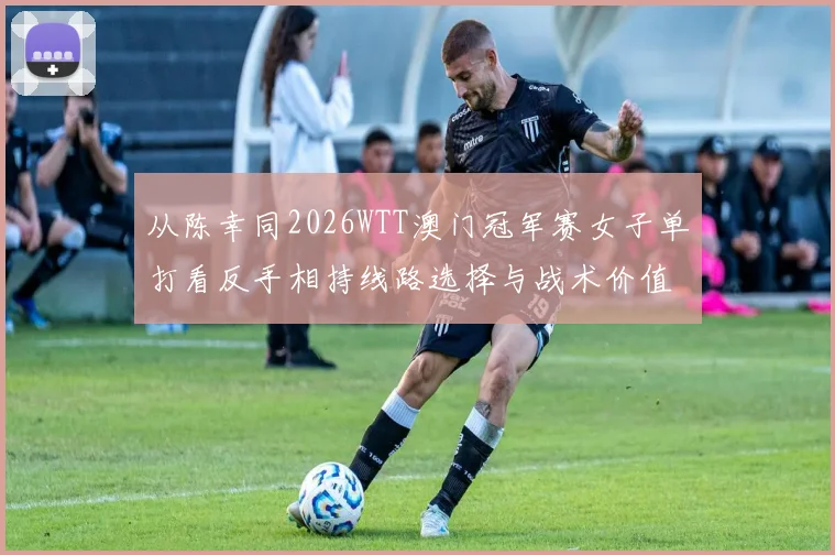 从陈幸同2026WTT澳门冠军赛女子单打看反手相持线路选择与战术价值分析