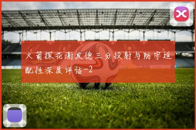 火箭探花谢泼德三分投射与防守适配性深度评估