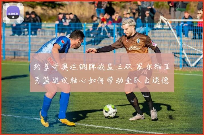 约基奇奥运铜牌战轰三双 塞尔维亚男篮进攻轴心如何带动全队击退德国