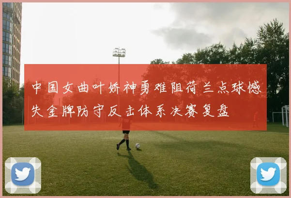中国女曲叶娇神勇难阻荷兰点球憾失金牌防守反击体系决赛复盘
