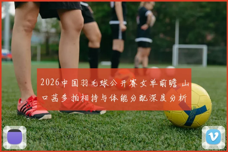 2026中国羽毛球公开赛女单前瞻 山口茜多拍相持与体能分配深度分析