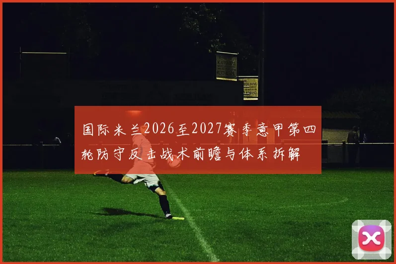 国际米兰2026至2027赛季意甲第四轮防守反击战术前瞻与体系拆解