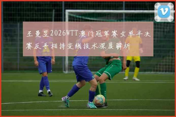 王曼昱2026WTT澳门冠军赛女单半决赛反手相持变线技术深度解析