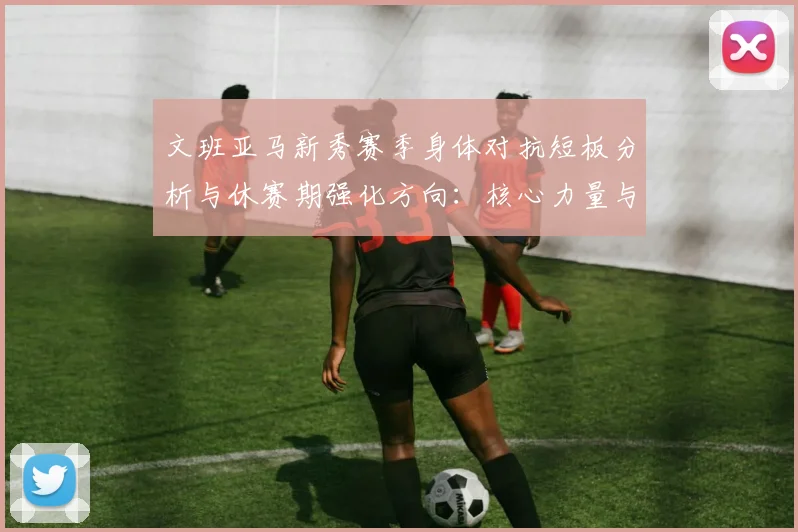 文班亚马新秀赛季身体对抗短板分析与休赛期强化方向：核心力量与低位攻防并进