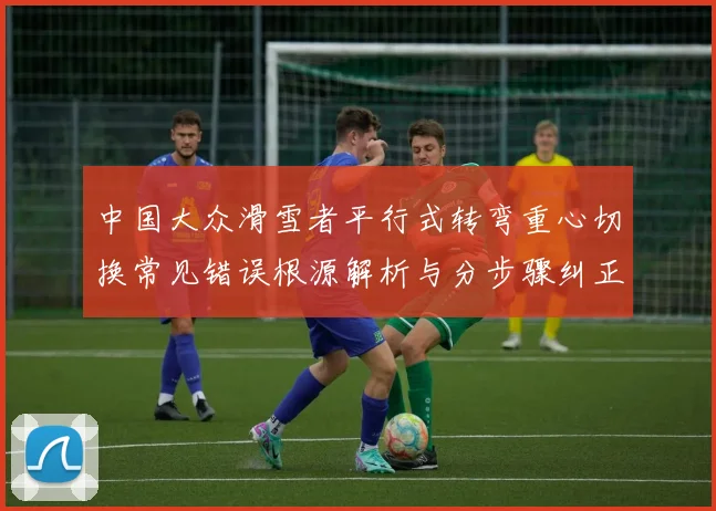 中国大众滑雪者平行式转弯重心切换常见错误根源解析与分步骤纠正方法