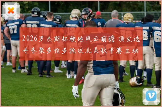 2026罗杰斯杯硬地风云前瞻 顶尖选手齐聚多伦多抢攻北美秋季赛主动权
