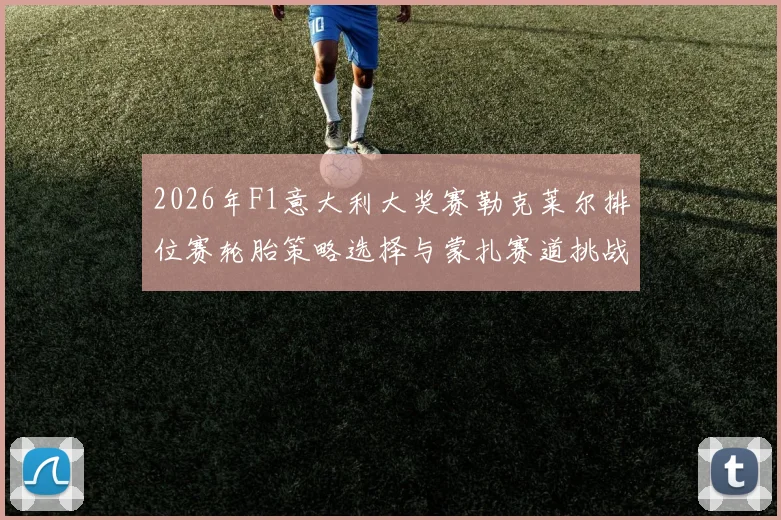 2026年F1意大利大奖赛勒克莱尔排位赛轮胎策略选择与蒙扎赛道挑战分析