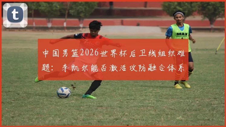 中国男篮2026世界杯后卫线组织难题:李凯尔能否激活攻防融合体系