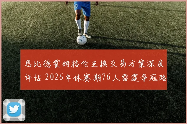 恩比德霍姆格伦互换交易方案深度评估 2026年休赛期76人雷霆争冠路上的战略冒险与得失分析