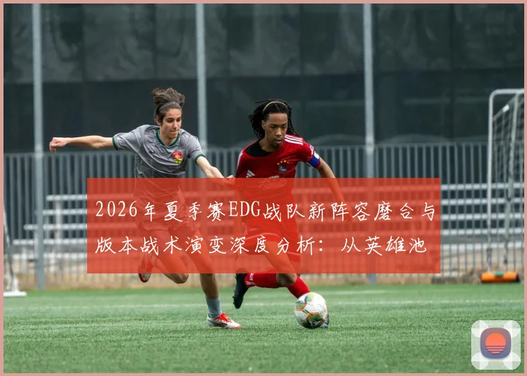 2026年夏季赛EDG战队新阵容磨合与版本战术演变深度分析：从英雄池调整到团队协同的进化之路