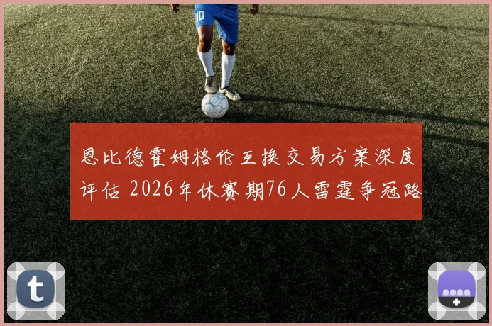 恩比德霍姆格伦互换交易方案深度评估 2026年休赛期76人雷霆争冠路上的战略冒险与得失分析