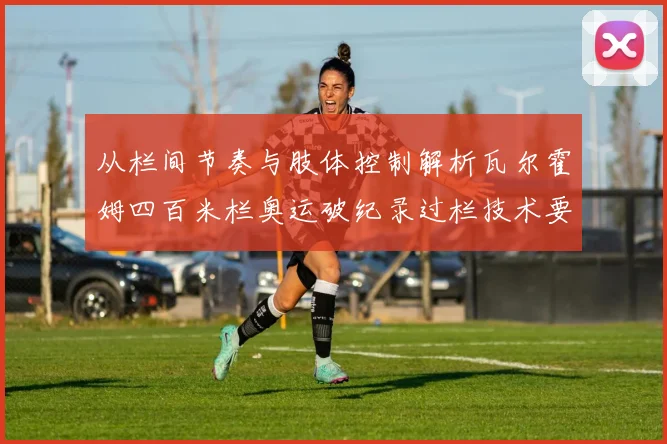 从栏间节奏与肢体控制解析瓦尔霍姆四百米栏奥运破纪录过栏技术要领