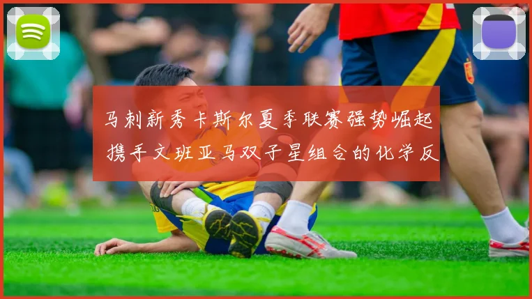 马刺新秀卡斯尔夏季联赛强势崛起 携手文班亚马双子星组合的化学反应与争冠窗口
