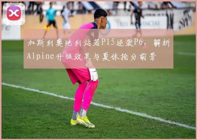 加斯利奥地利站若P15逆袭P6，解析Alpine升级效果与夏休抢分前景
