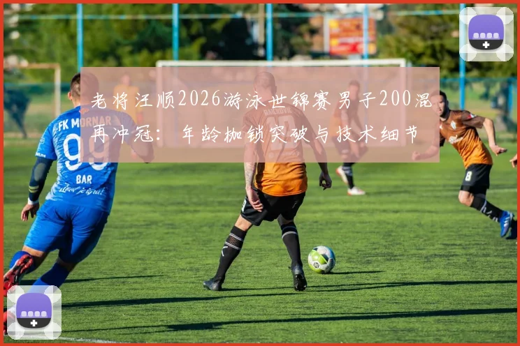 老将汪顺2026游泳世锦赛男子200混再冲冠：年龄枷锁突破与技术细节剖析