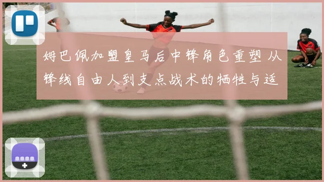 姆巴佩加盟皇马后中锋角色重塑 从锋线自由人到支点战术的牺牲与适应路径分析
