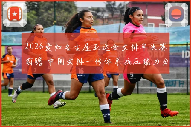 2026爱知名古屋亚运会女排半决赛前瞻 中国女排一传体系抗压能力分析