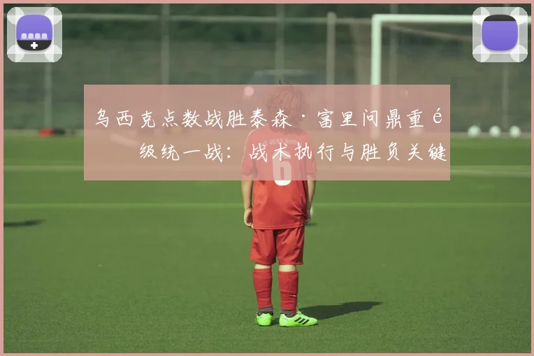 乌西克点数战胜泰森·富里问鼎重量级统一战:战术执行与胜负关键复盘