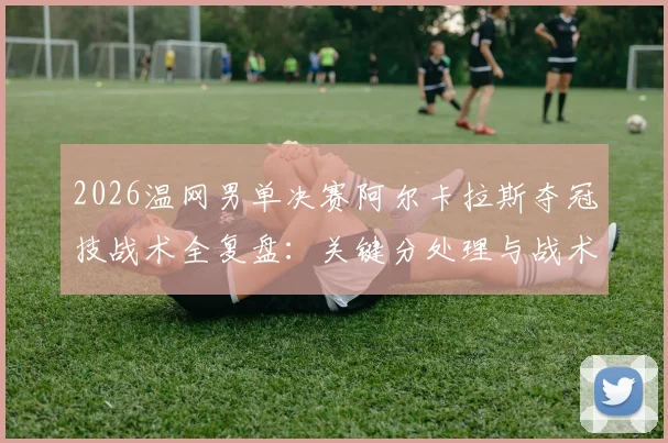 2026温网男单决赛阿尔卡拉斯夺冠技战术全复盘:关键分处理与战术博弈解析