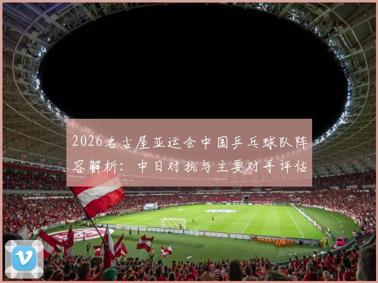 2026名古屋亚运会中国乒乓球队阵容解析:中日对抗与主要对手评估