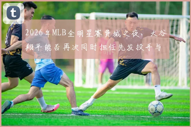 2026年MLB全明星赛费城之夜,大谷翔平能否再次同时担任先发投手与指定打击?深度分析