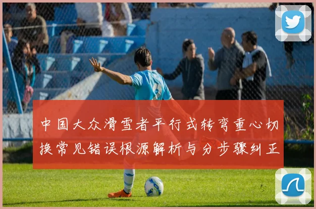 中国大众滑雪者平行式转弯重心切换常见错误根源解析与分步骤纠正方法