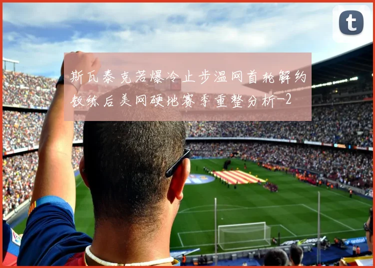 斯瓦泰克若爆冷止步温网首轮解约教练后美网硬地赛季重整分析