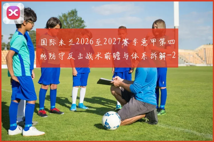 国际米兰2026至2027赛季意甲第四轮防守反击战术前瞻与体系拆解