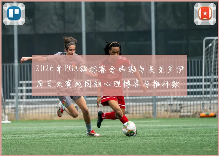 2026年PGA锦标赛舍弗勒与麦克罗伊周日决赛轮同组心理博弈与推杆数据对比