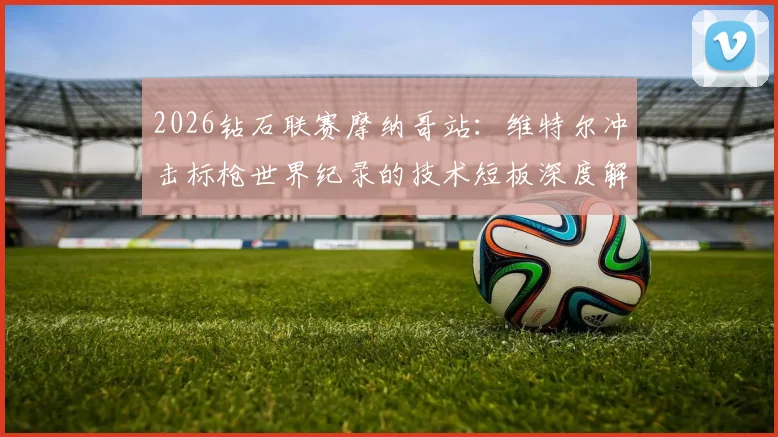 2026钻石联赛摩纳哥站：维特尔冲击标枪世界纪录的技术短板深度解析