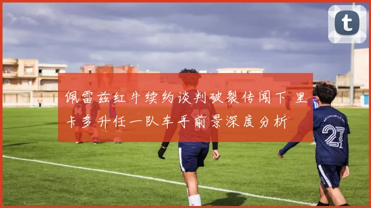 佩雷兹红牛续约谈判破裂传闻下 里卡多升任一队车手前景深度分析